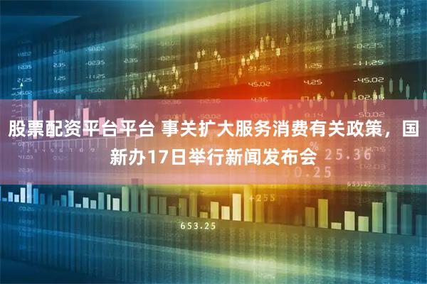 股票配资平台平台 事关扩大服务消费有关政策，国新办17日举行新闻发布会