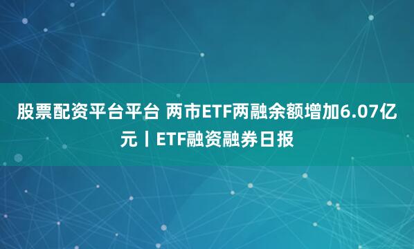 股票配资平台平台 两市ETF两融余额增加6.07亿元丨ETF融资融券日报