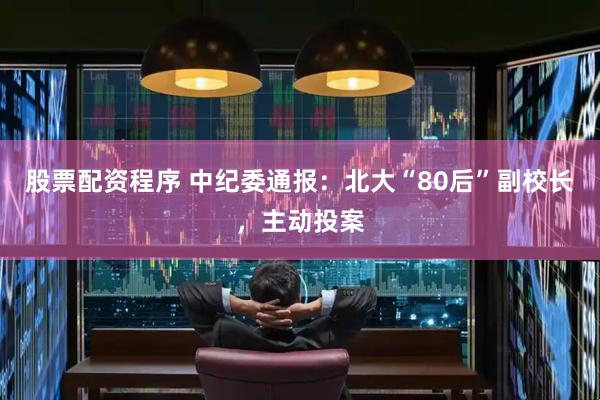 股票配资程序 中纪委通报：北大“80后”副校长，主动投案