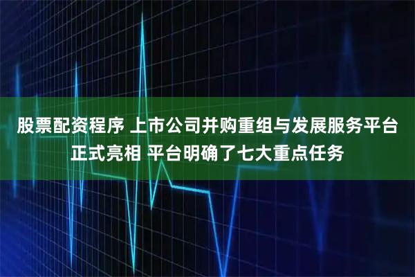 股票配资程序 上市公司并购重组与发展服务平台正式亮相 平台明确了七大重点任务