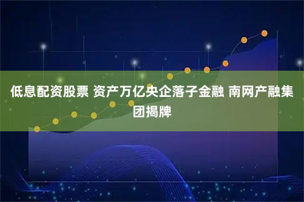 低息配资股票 资产万亿央企落子金融 南网产融集团揭牌