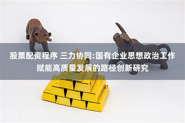 股票配资程序 三力协同:国有企业思想政治工作赋能高质量发展的路径创新研究