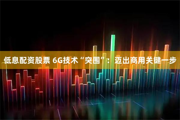 低息配资股票 6G技术“突围”：迈出商用关键一步