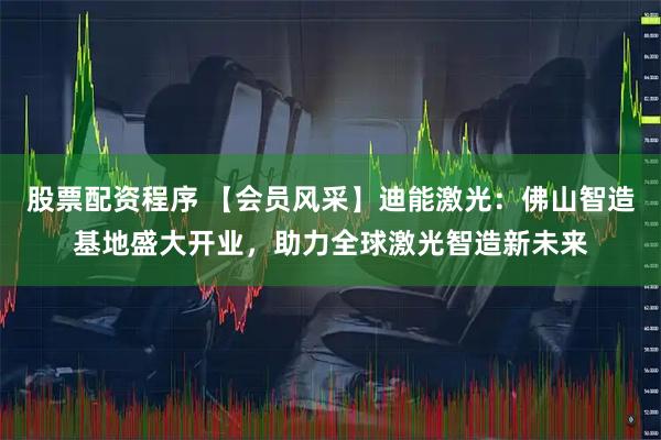 股票配资程序 【会员风采】迪能激光：佛山智造基地盛大开业，助力全球激光智造新未来