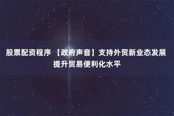 股票配资程序 【政府声音】支持外贸新业态发展 提升贸易便利化水平
