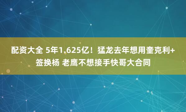 配资大全 5年1.625亿！猛龙去年想用奎克利+签换杨 老鹰不想接手快哥大合同