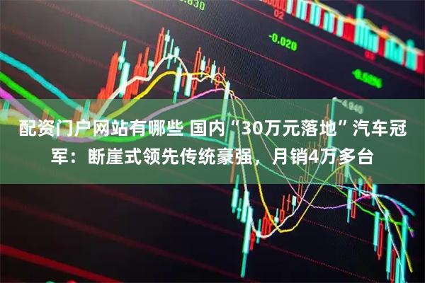 配资门户网站有哪些 国内“30万元落地”汽车冠军：断崖式领先传统豪强，月销4万多台