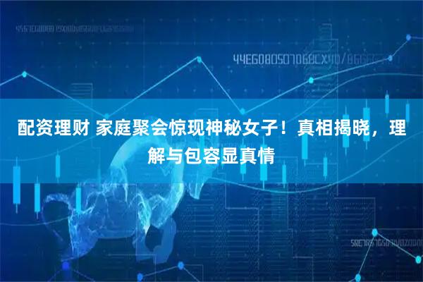 配资理财 家庭聚会惊现神秘女子！真相揭晓，理解与包容显真情