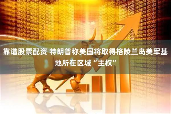 靠谱股票配资 特朗普称美国将取得格陵兰岛美军基地所在区域“主权”