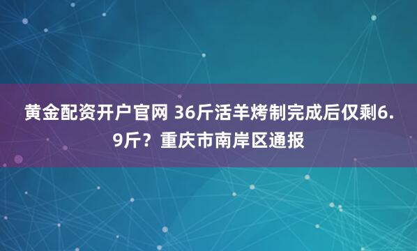 黄金配资开户官网 36斤活羊烤制完成后仅剩6.9斤？重庆市南岸区通报