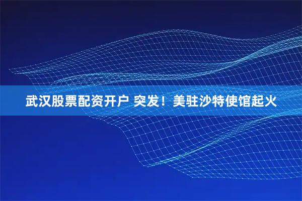武汉股票配资开户 突发！美驻沙特使馆起火