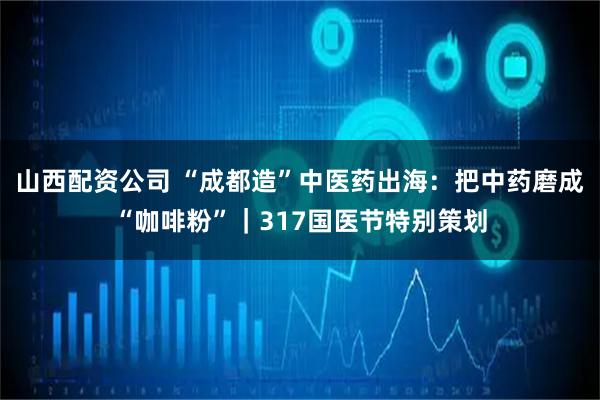 山西配资公司 “成都造”中医药出海：把中药磨成“咖啡粉”｜317国医节特别策划