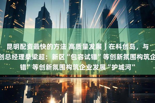 昆明配资最快的方法 高质量发展｜在科创岛，与未来共舞 智源灵创总经理桑梁超：新区“包容试错”等创新氛围构筑企业发展“护城河”