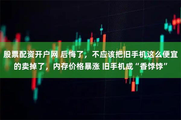 股票配资开户网 后悔了,不应该把旧手机这么便宜的卖掉了,内存价格暴涨 旧手机成“香饽饽”