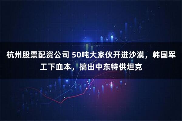 杭州股票配资公司 50吨大家伙开进沙漠，韩国军工下血本，搞出中东特供坦克