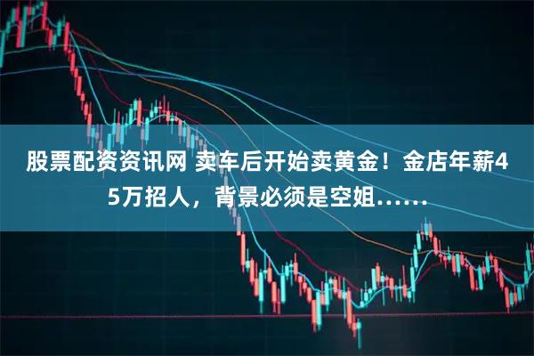 股票配资资讯网 卖车后开始卖黄金!金店年薪45万招人,背景必须是空姐……