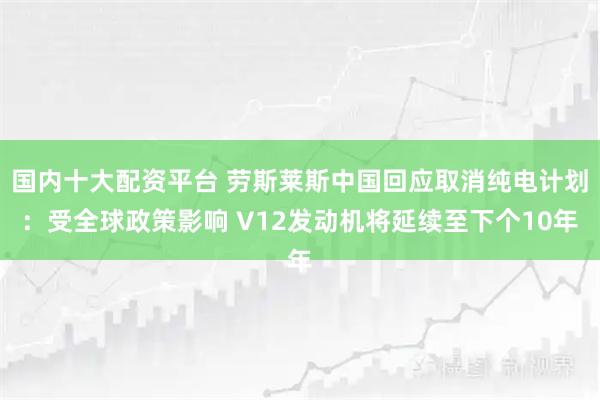 国内十大配资平台 劳斯莱斯中国回应取消纯电计划:受全球政策影响 V12发动机将延续至下个10年