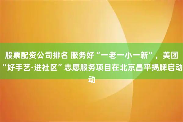 股票配资公司排名 服务好“一老一小一新”，美团“好手艺·进社区”志愿服务项目在北京昌平揭牌启动