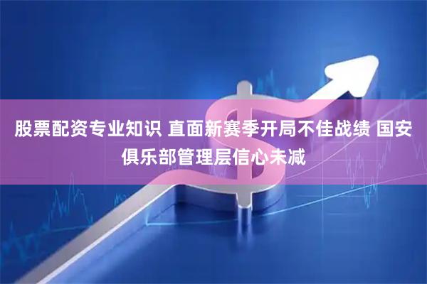 股票配资专业知识 直面新赛季开局不佳战绩 国安俱乐部管理层信心未减
