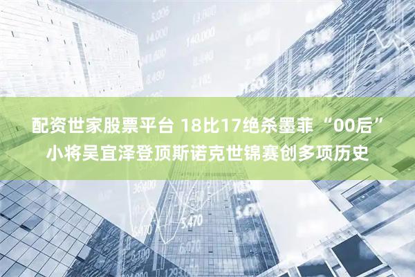 配资世家股票平台 18比17绝杀墨菲 “00后”小将吴宜泽登顶斯诺克世锦赛创多项历史