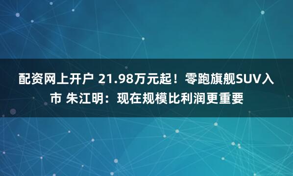 配资网上开户 21.98万元起！零跑旗舰SUV入市 朱江明：现在规模比利润更重要