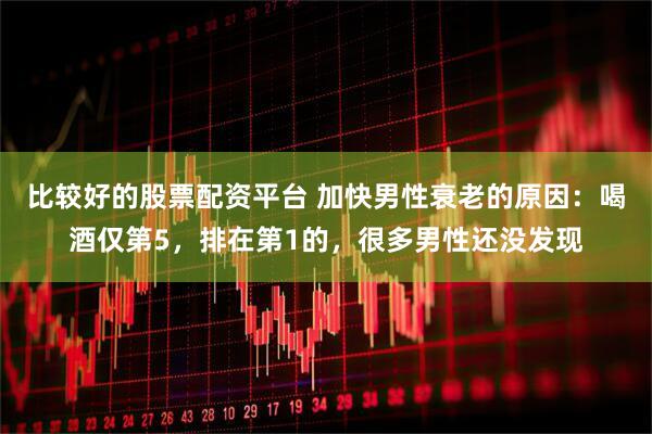 比较好的股票配资平台 加快男性衰老的原因：喝酒仅第5，排在第1的，很多男性还没发现