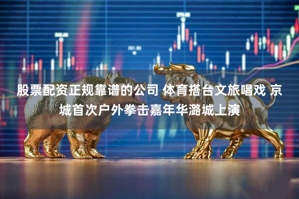 股票配资正规靠谱的公司 体育搭台文旅唱戏 京城首次户外拳击嘉年华潞城上演