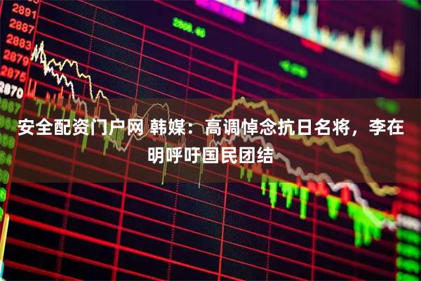 安全配资门户网 韩媒：高调悼念抗日名将，李在明呼吁国民团结