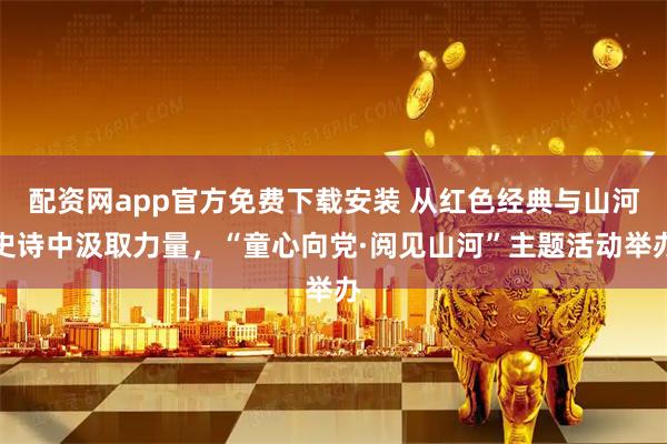 配资网app官方免费下载安装 从红色经典与山河史诗中汲取力量,“童心向党·阅见山河”主题活动举办