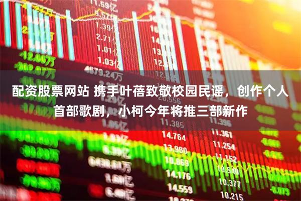 配资股票网站 携手叶蓓致敬校园民谣，创作个人首部歌剧，小柯今年将推三部新作