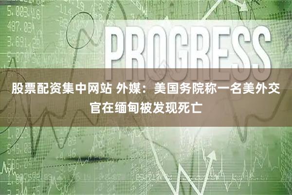 股票配资集中网站 外媒：美国务院称一名美外交官在缅甸被发现死亡